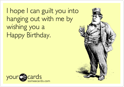 I hope I can guilt you into
hanging out with me by
wishing you a
Happy Birthday.
