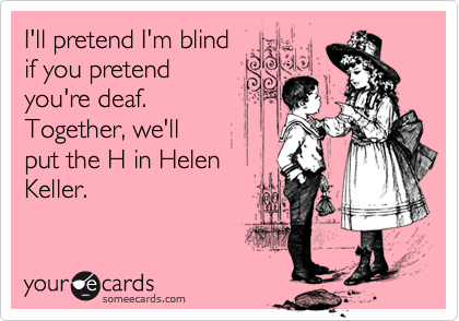 I'll pretend I'm blind
if you pretend 
you're deaf.  
Together, we'll
put the H in Helen
Keller.