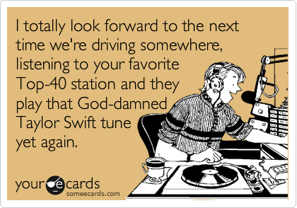 I totally look forward to the next time we're driving somewhere, listening to your favorite
Top-40 station and they
play that God-damned
Taylor Swift tune
yet again.