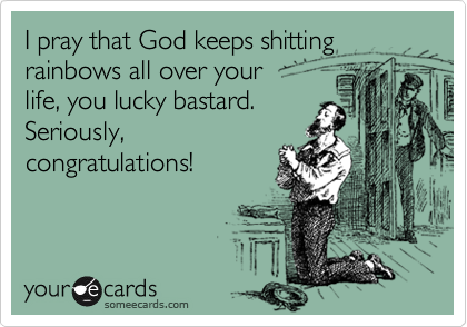 I pray that God keeps shitting rainbows all over your 
life, you lucky bastard.
Seriously,
congratulations!