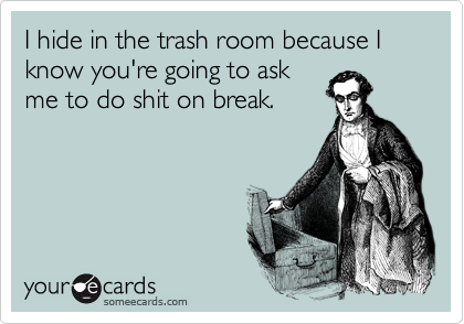 I hide in the trash room because I know you're going to ask
me to do shit on break.