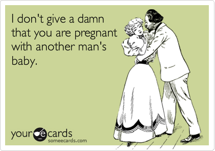 I don't give a damn
that you are pregnant
with another man's
baby.