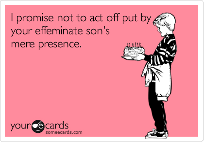 I promise not to act off put by 
your effeminate son's
mere presence.