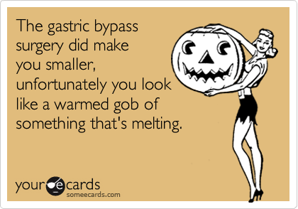 The gastric bypasssurgery did make you smaller, unfortunately you looklike a warmed gob ofsomething that's melting.
