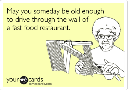 May you someday be old enough to drive through the wall of 
a fast food restaurant.