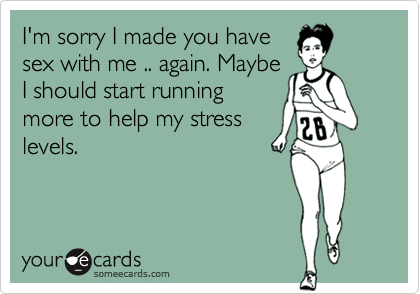 I'm sorry I made you have
sex with me .. again. Maybe
I should start running
more to help my stress
levels.