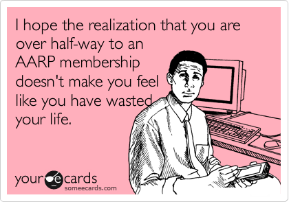 I hope the realization that you are over half-way to an
AARP membership
doesn't make you feel
like you have wasted
your life.