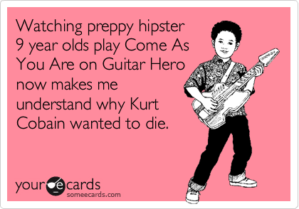 Watching preppy hipster
9 year olds play Come As
You Are on Guitar Hero
now makes me
understand why Kurt
Cobain wanted to die.