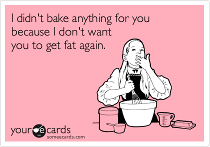 I didn't bake anything for you because I don't want
you to get fat again.