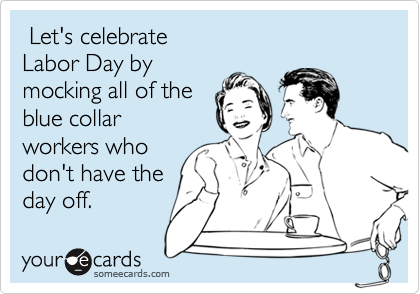  Let's celebrate
Labor Day by
mocking all of the
blue collar
workers who
don't have the
day off.