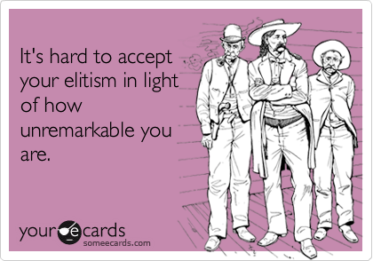 It's hard to acceptyour elitism in lightof howunremarkable youare.