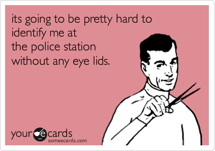 its going to be pretty hard to identify me at
the police station
without any eye lids.