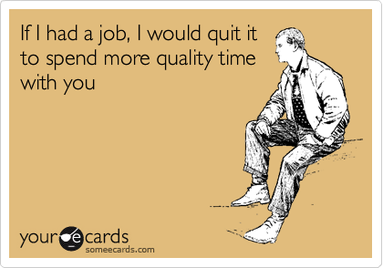 If I had a job, I would quit it
to spend more quality time
with you