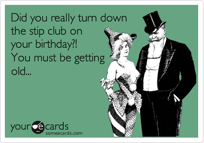 Did you really turn down
the stip club on
your birthday?!
You must be getting
old...