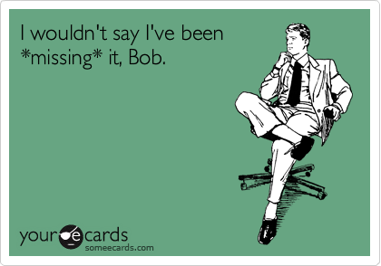 I wouldn't say I've been 
*missing* it, Bob.