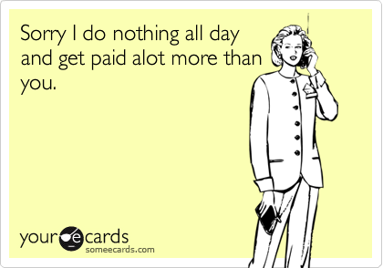 Sorry I do nothing all dayand get paid alot more thanyou.