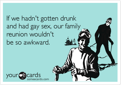 
If we hadn't gotten drunk 
and had gay sex, our family 
reunion wouldn't 
be so awkward.