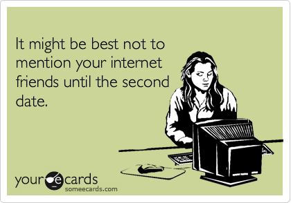 
It might be best not to 
mention your internet 
friends until the second
date.