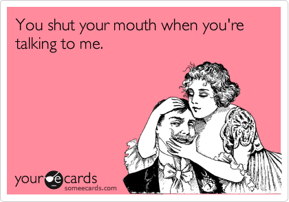 You shut your mouth when you're talking to me.