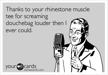 Thanks to your rhinestone muscle tee for screaming
douchebag louder then I
ever could.