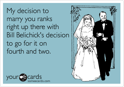 My decision to 
marry you ranks 
right up there with 
Bill Belichick's decision
to go for it on
fourth and two.