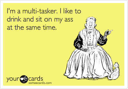 I'm a multi-tasker. I like to 
drink and sit on my ass
at the same time.
