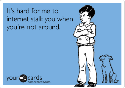 It's hard for me to
internet stalk you when
you're not around.