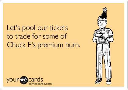 

Let's pool our tickets
to trade for some of
Chuck E's premium burn.