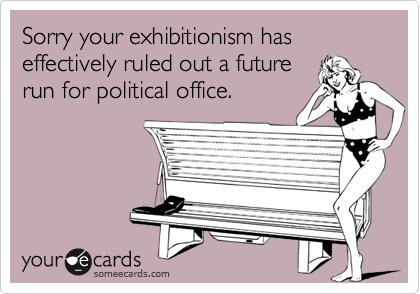 Sorry your exhibitionism has effectively ruled out a future
run for political office.