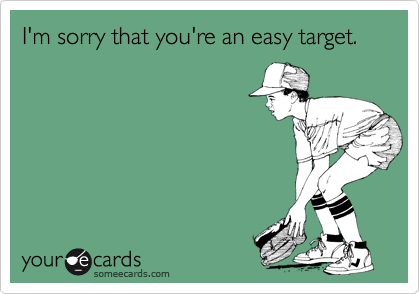 I'm sorry that you're an easy target.