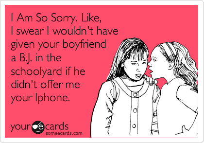 I Am So Sorry. Like,
I swear I wouldn't have
given your boyfriend
a B.J. in the
schoolyard if he
didn't offer me
your Iphone.