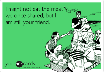 I might not eat the meat  
we once shared, but I 
am still your friend.