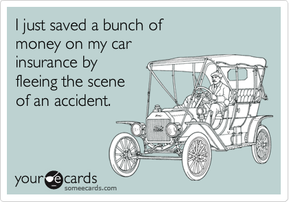 I just saved a bunch of
money on my car
insurance by 
fleeing the scene
of an accident.
