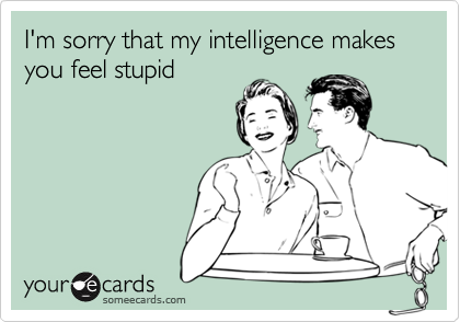 I'm sorry that my intelligence makes you feel stupid
