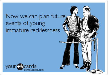 
Now we can plan future
events of young
immature recklessness
