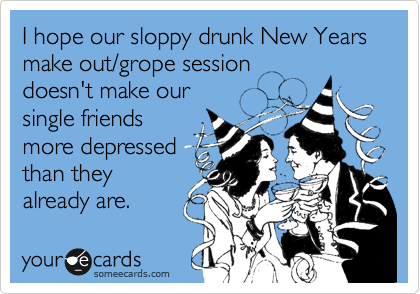 I hope our sloppy drunk New Years make out/grope session 
doesn't make our 
single friends
more depressed
than they
already are.