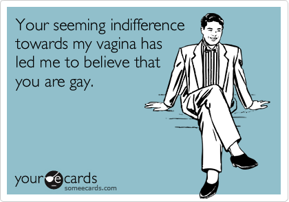 Your seeming indifferencetowards my vagina hasled me to believe thatyou are gay.