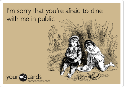 I'm sorry that you're afraid to dine with me in public.