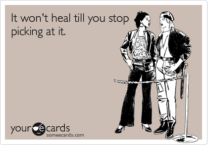 It won't heal till you stop
picking at it.