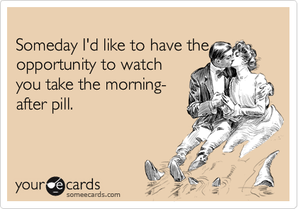 
Someday I'd like to have the opportunity to watch
you take the morning-
after pill.