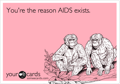 You're the reason AIDS exists.