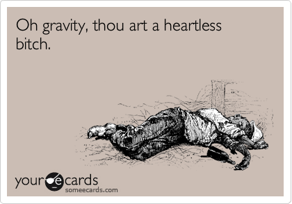 Oh gravity, thou art a heartless bitch.