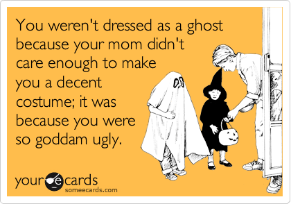 You weren't dressed as a ghost because your mom didn't
care enough to make
you a decent
costume; it was
because you were
so goddam ugly.