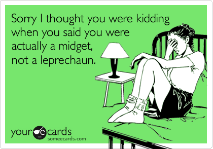 Sorry I thought you were kiddingwhen you said you wereactually a midget,not a leprechaun.