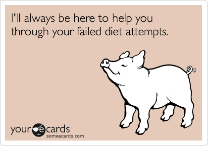 I'll always be here to help you through your failed diet attempts.