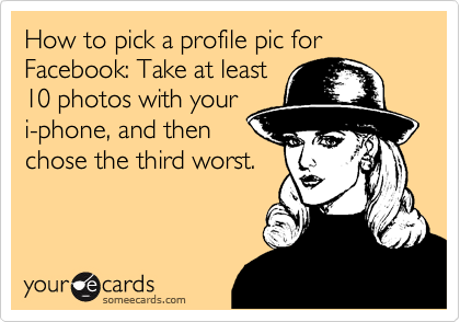 How to pick a profile pic for Facebook: Take at least
10 photos with your
i-phone, and then 
chose the third worst.
