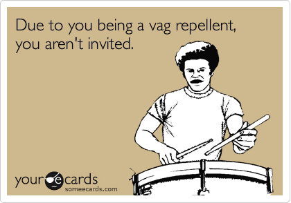 Due to you being a vag repellent, you aren't invited.