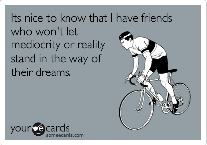 Its nice to know that I have friends who won't let mediocrity or realitystand in the way of their dreams.