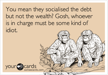 You mean they socialised the debt but not the wealth? Gosh, whoever is in charge must be some kind of idiot.