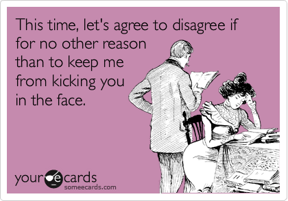 This time, let's agree to disagree if for no other reason
than to keep me
from kicking you
in the face.